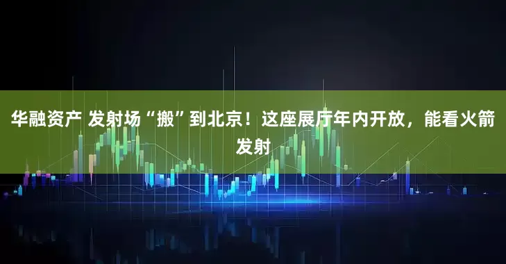 华融资产 发射场“搬”到北京！这座展厅年内开放，能看火箭发射
