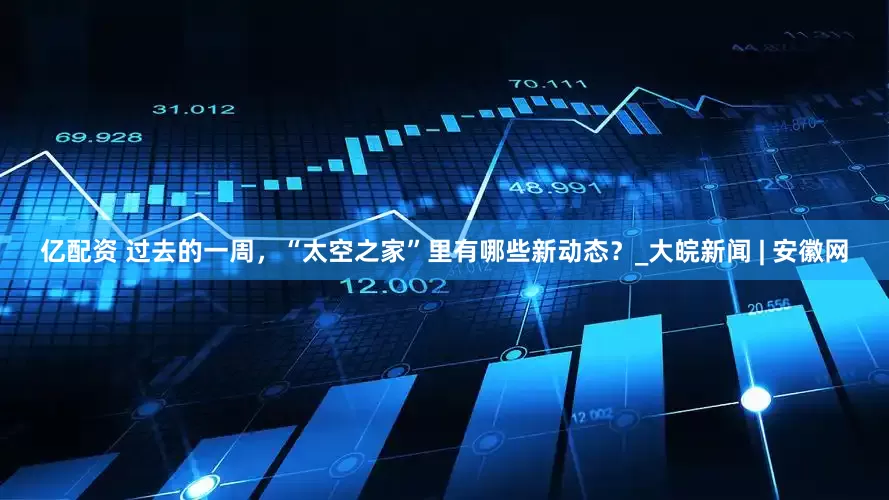 亿配资 过去的一周，“太空之家”里有哪些新动态？_大皖新闻 | 安徽网