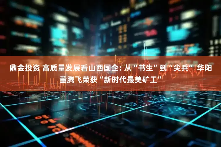 鼎金投资 高质量发展看山西国企: 从“书生”到“尖兵” 华阳董腾飞荣获“新时代最美矿工”