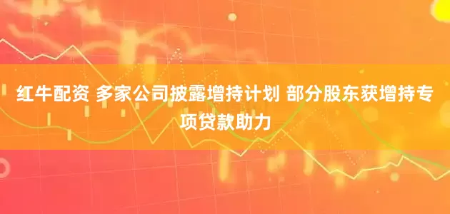 红牛配资 多家公司披露增持计划 部分股东获增持专项贷款助力