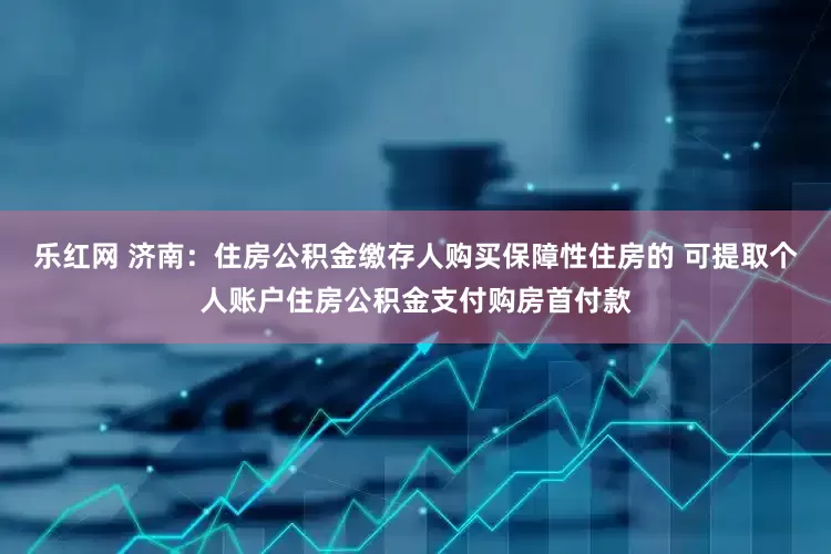 乐红网 济南：住房公积金缴存人购买保障性住房的 可提取个人账户住房公积金支付购房首付款