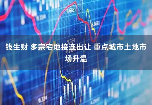 钱生财 多宗宅地接连出让 重点城市土地市场升温