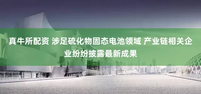 真牛所配资 涉足硫化物固态电池领域 产业链相关企业纷纷披露最新成果