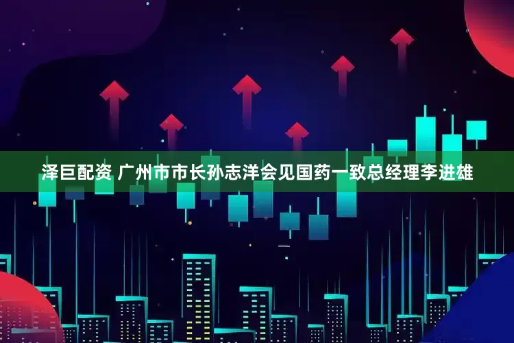 泽巨配资 广州市市长孙志洋会见国药一致总经理李进雄