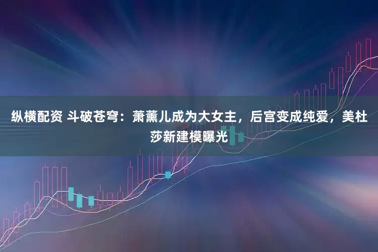 纵横配资 斗破苍穹：萧薰儿成为大女主，后宫变成纯爱，美杜莎新建模曝光