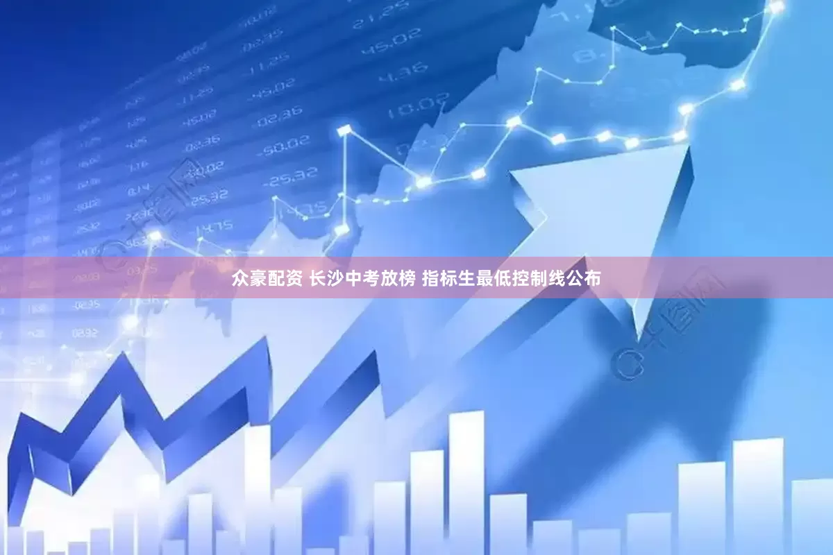 众豪配资 长沙中考放榜 指标生最低控制线公布
