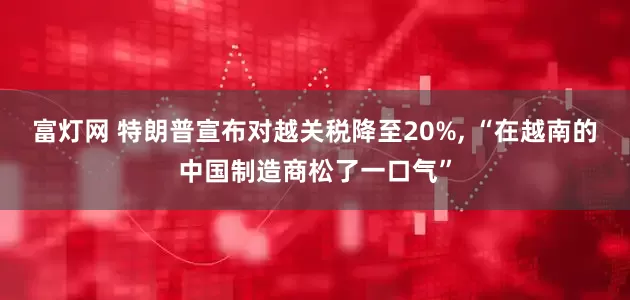 富灯网 特朗普宣布对越关税降至20%, “在越南的中国制造商松了一口气”