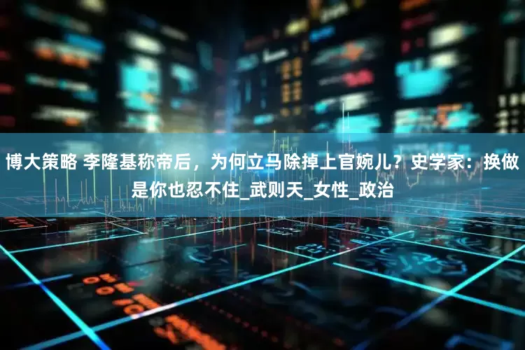 博大策略 李隆基称帝后，为何立马除掉上官婉儿？史学家：换做是你也忍不住_武则天_女性_政治