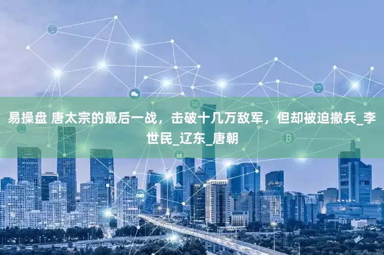 易操盘 唐太宗的最后一战，击破十几万敌军，但却被迫撤兵_李世民_辽东_唐朝