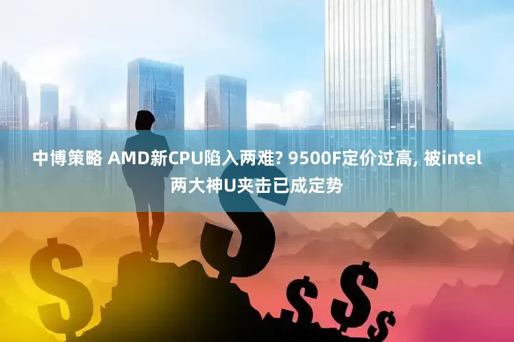 中博策略 AMD新CPU陷入两难? 9500F定价过高, 被intel两大神U夹击已成定势
