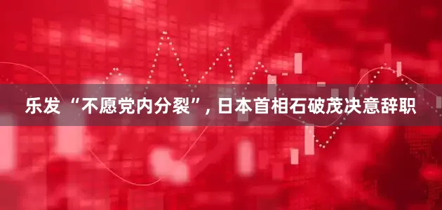 乐发 “不愿党内分裂”, 日本首相石破茂决意辞职