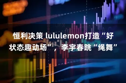 恒利决策 lululemon打造“好状态趣动场”，李宇春跳“绳舞”