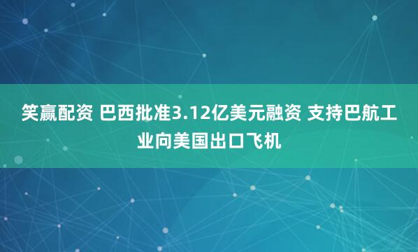 笑赢配资 巴西批准3.12亿美元融资 支持巴航工业向美国出口飞机