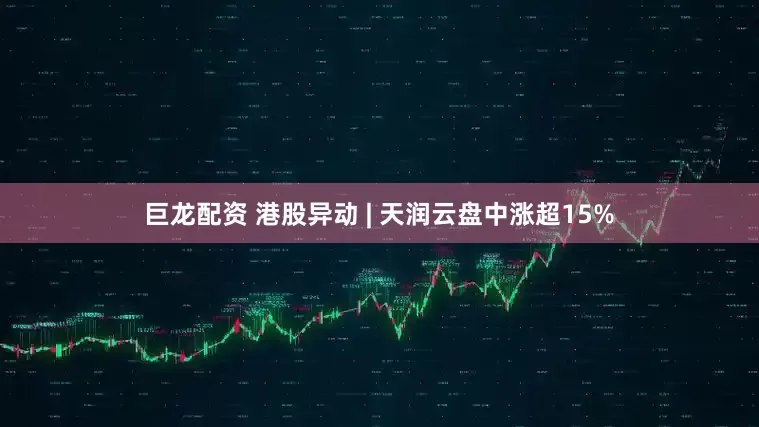 巨龙配资 港股异动 | 天润云盘中涨超15%