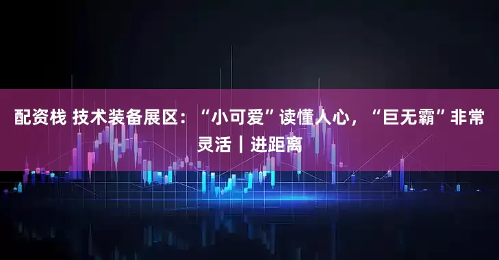 配资栈 技术装备展区：“小可爱”读懂人心，“巨无霸”非常灵活｜进距离