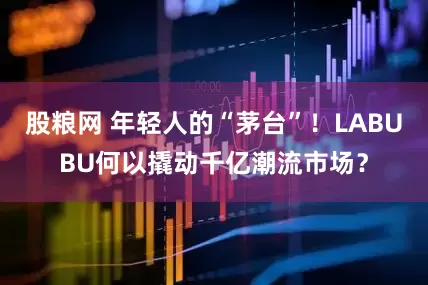 股粮网 年轻人的“茅台”！LABUBU何以撬动千亿潮流市场？