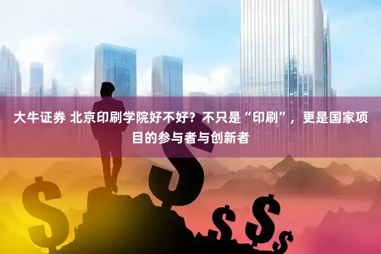 大牛证券 北京印刷学院好不好？不只是“印刷”，更是国家项目的参与者与创新者