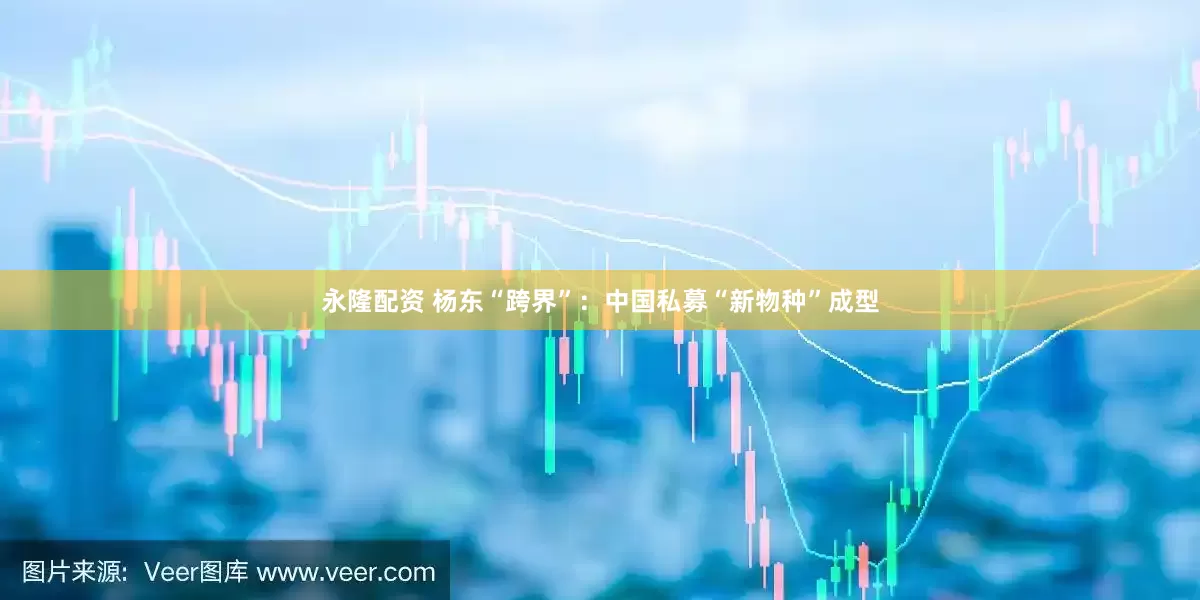 永隆配资 杨东“跨界”：中国私募“新物种”成型