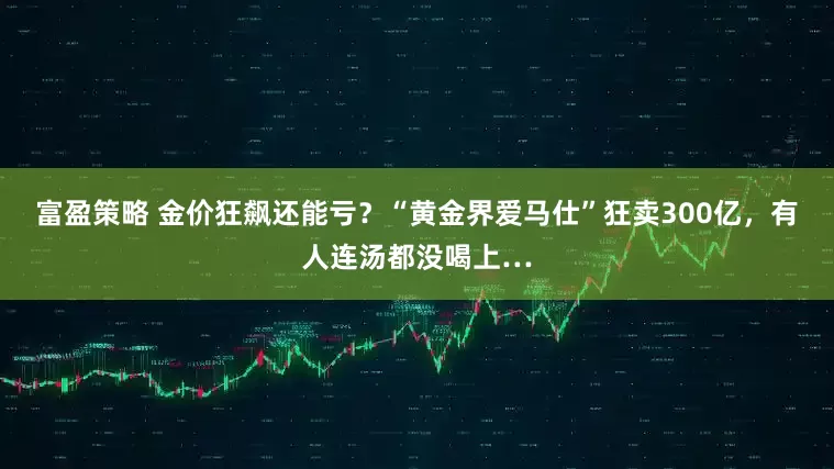 富盈策略 金价狂飙还能亏？“黄金界爱马仕”狂卖300亿，有人连汤都没喝上…