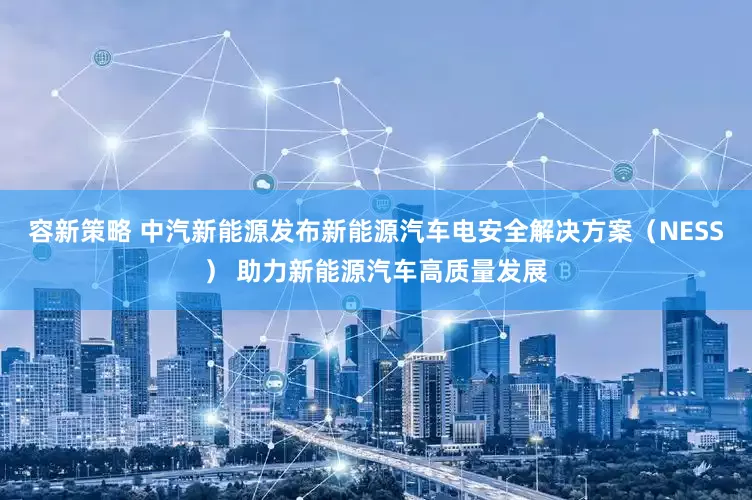 容新策略 中汽新能源发布新能源汽车电安全解决方案（NESS） 助力新能源汽车高质量发展
