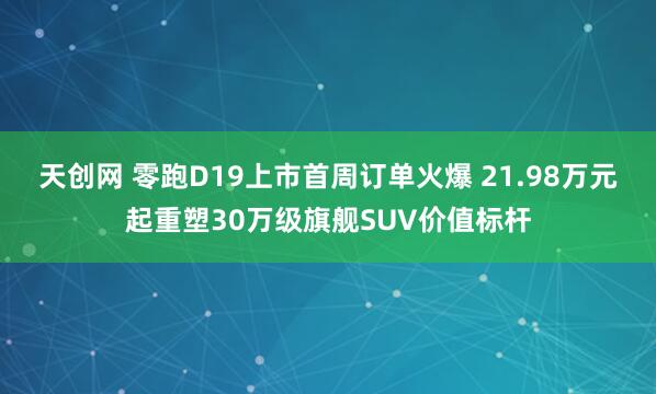 天创网 零跑D19上市首周订单火爆 21.98万元起重塑30万级旗舰SUV价值标杆