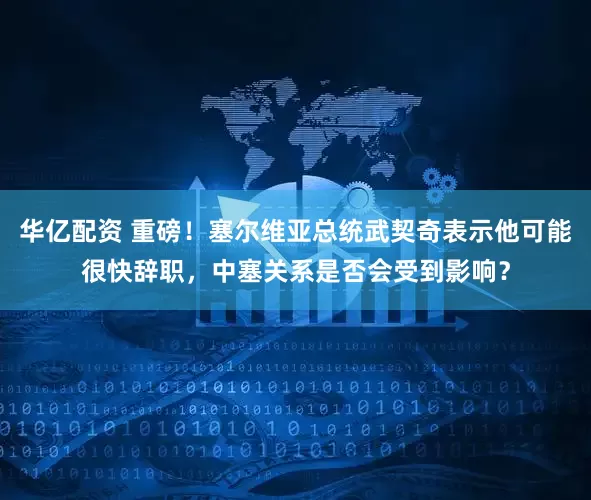 华亿配资 重磅！塞尔维亚总统武契奇表示他可能很快辞职，中塞关系是否会受到影响？