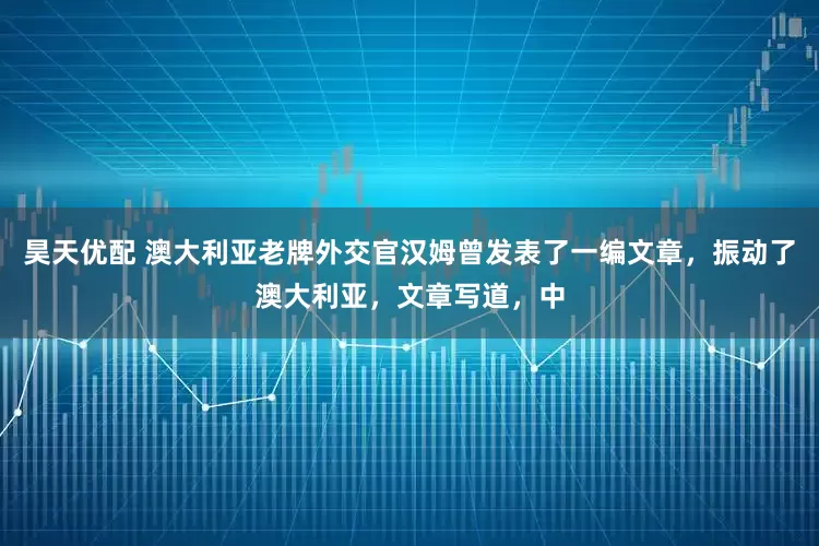昊天优配 澳大利亚老牌外交官汉姆曾发表了一编文章，振动了澳大利亚，文章写道，中