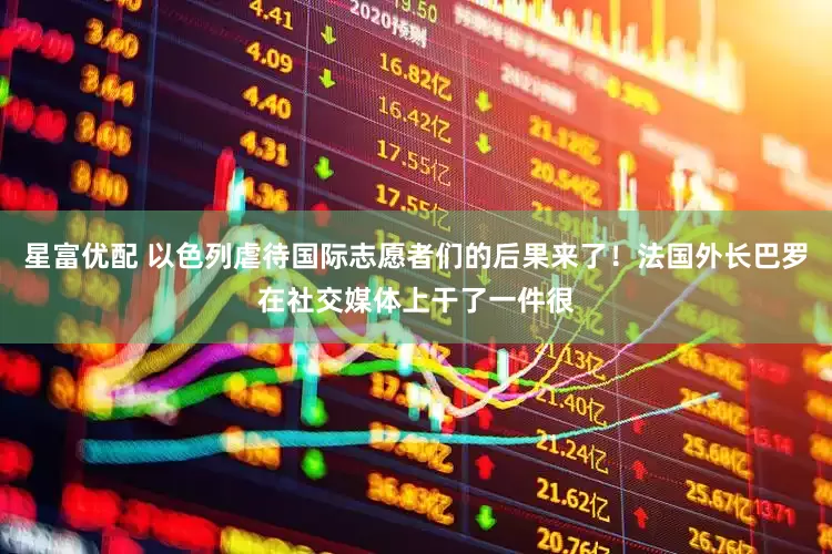 星富优配 以色列虐待国际志愿者们的后果来了！法国外长巴罗在社交媒体上干了一件很
