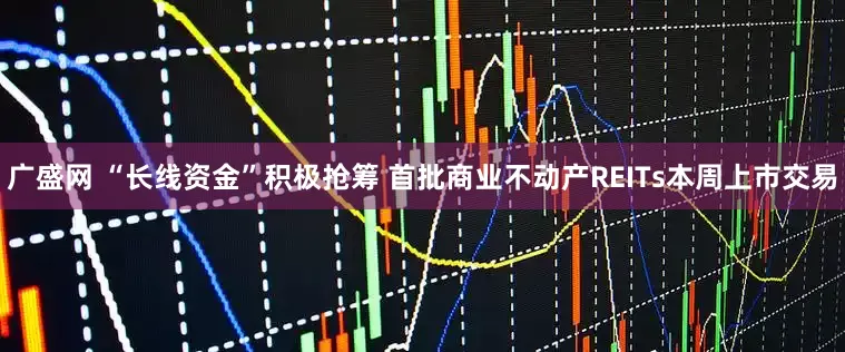广盛网 “长线资金”积极抢筹 首批商业不动产REITs本周上市交易