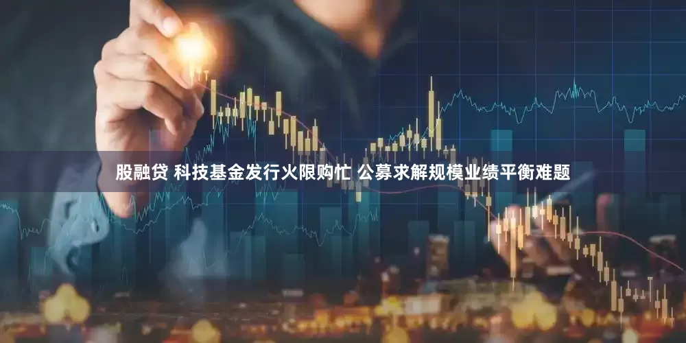 股融贷 科技基金发行火限购忙 公募求解规模业绩平衡难题